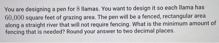 You are designing a pen for 8 llamas. You want to design it so each llama has
60,000 square feet of grazing area. The pen will be a fenced, rectangular area
along a straight river that will not require fencing. What is the minimum amount of
fencing that is needed? Round your answer to two decimal places.
