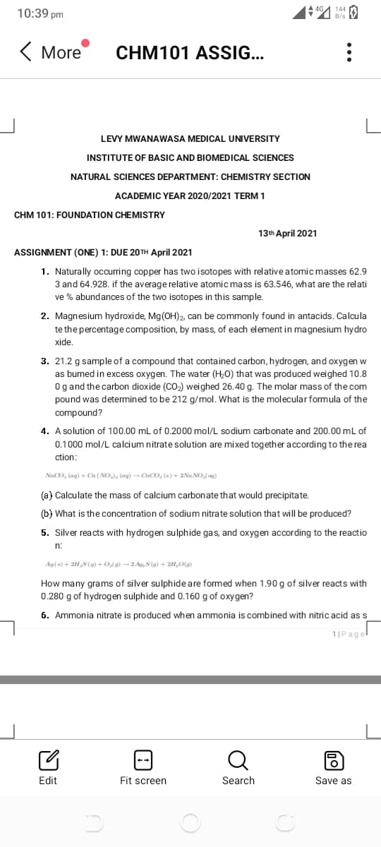 10:39 pm
( More
CHM101 ASSIG..
LEVY MWANAWASA MEDICAL UNIVERSITY
INSTITUTE OF BASIC AND BIOMEDICAL SCIENCES
NATURAL SCIENCES DEPARTMENT: CHEMISTRY SECTION
ACADEMIC YEAR 2020/2021 TERM 1
CHM 101: FOUNDATION CHEMISTRY
13th April 2021
ASSIGNMENT (ONE) 1: DUE 20TH April 2021
1. Naturally occurring copper has two isotopes with relativeatomic masses 62.9
3 and 64.928. if the average relative atomic mass is 63.546, what are the relati
ve % abundances of the two isotopes in this sample.
2. Magnesium hydroxide, Mg(OH)2, can be commonly found in antacids. Calcula
te the percentage composition, by mass, of each element in magnesium hydro
xide.
3. 21.2 g sample of a compound that contained carbon, hydrogen, and oxygen w
as burned in excess oxygen. The water (H0) that was produced weighed 10.8
Ogand the carbon dioxide (CO2) weighed 26.40 g. The molar mass of the com
pound was determined to be 212 g/mol. What is the molecular formula of the
compound?
4. A solution of 100.00 mL of 0.2000 mol/L sodium carbonate and 200.00 mL of
0.1000 mol/L calcium nitrate solution are mixed together according to the rea
ction:
NaCO, (ag) + Ca (NO), (ag) - Caco, (s) + 2Na NO,(ag)
(a) Calculate the mass of calcium carbonate that would precipitate.
(b) What is the concentration of sodium nitrate solution that will be produced?
5. Silver reacts with hydrogen sulphide gas, and oxygen according to the reactio
n:
Ag(s) + 2H S(9) +0,l9) -2Ao, S (g) + 2H,0(g)
How many grams of silver sulphide are formed when 1.90 g of silver reacts with
0.280 g of hydrogen sulphide and 0.160 g of oxygen?
6. Ammonia nitrate is produced when ammonia is combined with nitric acid as s
1|Pagel
Q
Edit
Fit screen
Search
Save as
