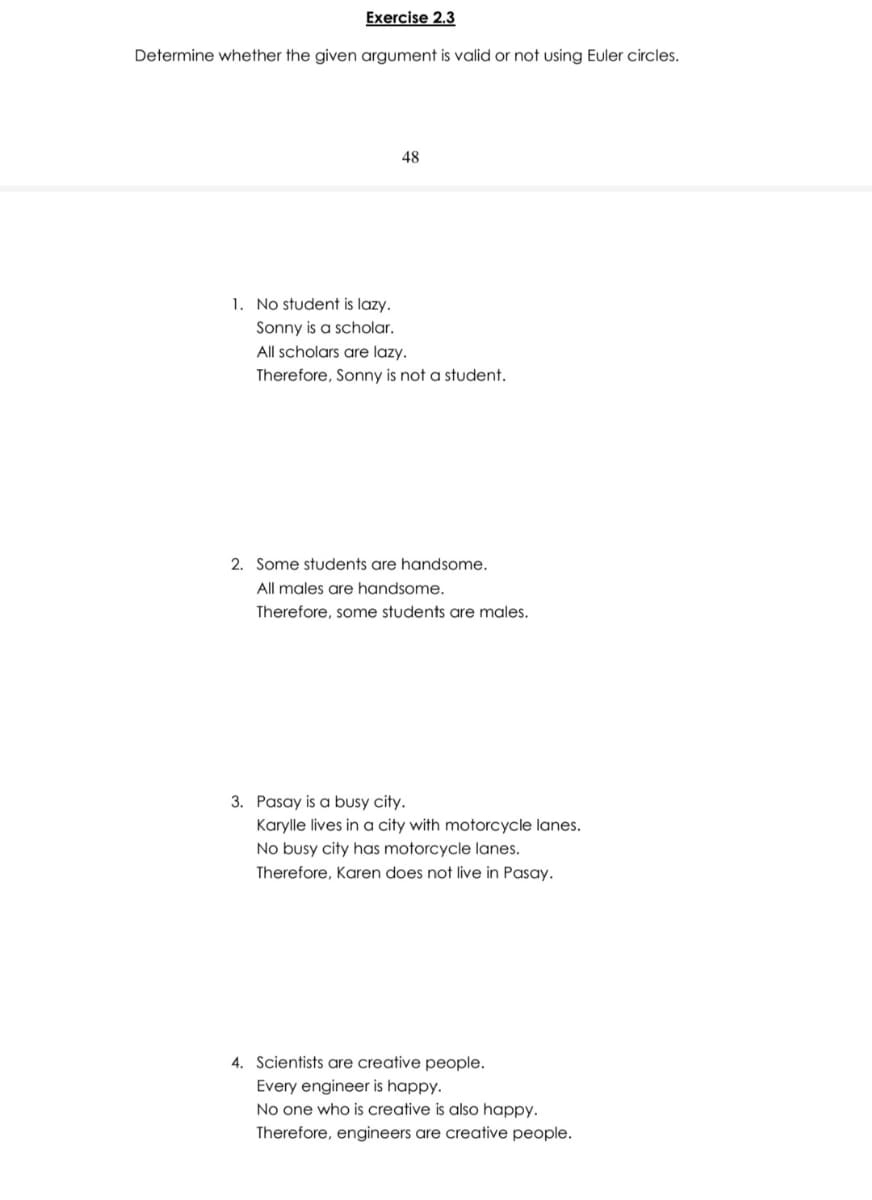 Exercise 2.3
Determine whether the given argument is valid or not using Euler circles.
48
1. No student is lazy.
Sonny is a scholar.
All scholars are lazy.
Therefore, Sonny is not a student.
2. Some students are handsome.
All males are handsome.
Therefore, some students are males.
3. Pasay is a busy city.
Karylle lives in a city with motorcycle lanes.
No busy city has motorcycle lanes.
Therefore, Karen does not live in Pasay.
4. Scientists are creative people.
Every engineer is happy.
No one who is creative is also happy.
Therefore, engineers are creative people.
