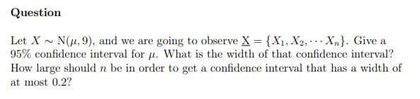 Question
Let X - N(u, 9), and we are going to observe X = {X1, X2, Xn}. Give a
95% confidence interval for u. What is the width of that confidence interval?
How large should n be in order to get a confidence interval that has a width of
at most 0.2?
