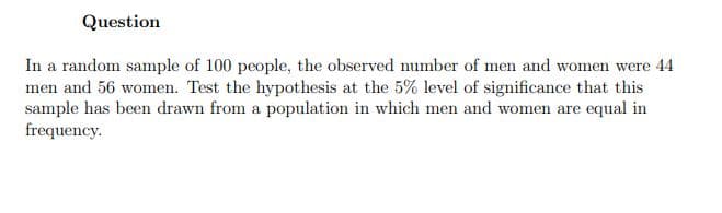 Question
In a random sample of 100 people, the observed number of men and women were 44
men and 56 women. Test the hypothesis at the 5% level of significance that this
sample has been drawn from a population in which men and women are equal in
frequency.
