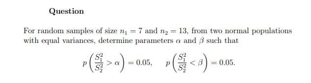 Question
For random samples of size n1 = 7 and n2 = 13, from two normal populations
with equal variances, determine parameters a and 3 such that
>) = uAn, <) = 00.
0.05,
