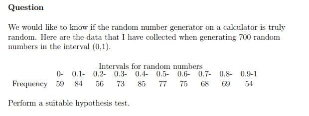 Question
We would like to know if the random number generator on a calculator is truly
random. Here are the data that I have collected when generating 700 random
numbers in the interval (0,1).
Intervals for random numbers
0- 0.1- 0.2- 0.3- 0.4- 0.5- 0.6- 0.7- 0.8- 0.9-1
77
84
56
73
85
75
68
69
54
Frequency 59
Perform a suitable hypothesis test.
