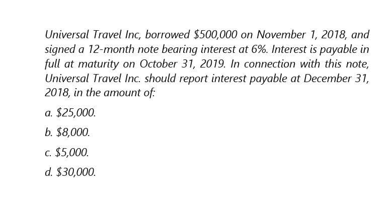 Universal Travel Inc, borrowed $500,000 on November 1, 2018, and
signed a 12-month note bearing interest at 6%. Interest is payable in
full at maturity on October 31, 2019. In connection with this note,
Universal Travel Inc. should report interest payable at December 31,
2018, in the amount of:
a. $25,000.
b. $8,000.
c. $5,000.
d. $30,000.