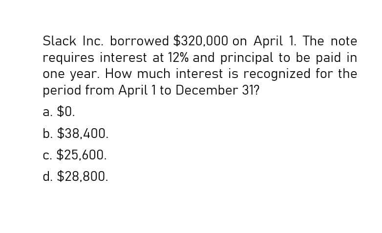 Slack Inc. borrowed $320,000 on April 1. The note
requires interest at 12% and principal to be paid in
one year. How much interest is recognized for the
period from April 1 to December 31?
a. $0.
b. $38,400.
c. $25,600.
d. $28,800.