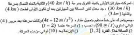 - تحركت سيارتان الأولى بتجاه الشرق بسرعة km (h / 40(والثانية باتجاه الشمال بسرعة
km (h / 30( ، جد معدل تغير المسافة بين السيارتين بعد أن تكون الأولى قطعت ) km 4(
والثانية ) km 3(
- جسم يتحرك على خط مستقيم بتعجیل مقداره m (*s / 12 + 41(وكانت سرعته بعد مرور )4(
ثواني تساوي m )s / 90(، احسب : 1( السرعة عندما (2 = t)
2( المسافة خلال الفترة [2,l[
3( الإزاحة بعد )10( ثواني من بدء الحركة.
