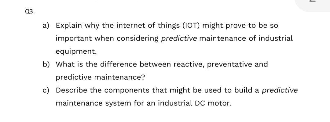 Q3.
a) Explain why the internet of things (1OT) might prove to be so
important when considering predictive maintenance of industrial
equipment.
b) What is the difference between reactive, preventative and
predictive maintenance?
c) Describe the components that might be used to build a predictive
maintenance system for an industrial DC motor.
