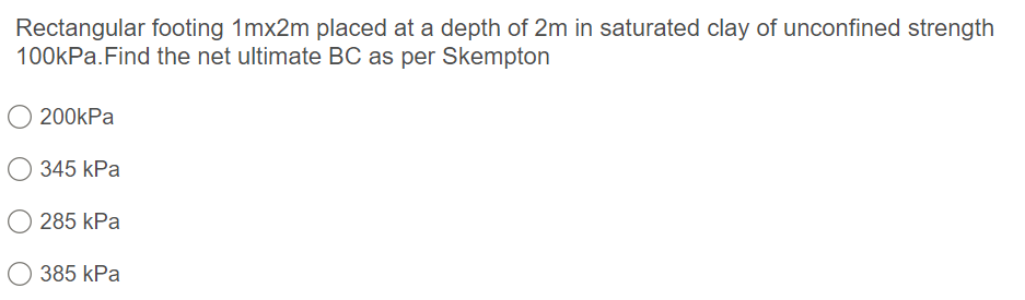 Rectangular footing 1mx2m placed at a depth of 2m in saturated clay of unconfined strength
100kPa.Find the net ultimate BC as per Skempton
200kPa
О 345 kPa
O 285 kPa
О 385 kPa
