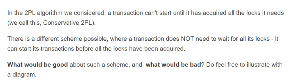 In the 2PL algorithm we considered, a transaction can't start until it has acquired all the locks it needs
(we call this, Conservative 2PL).
There is a different scheme possible, where a transaction does NOT need to wait for all its locks - it
can start its transactions before all the locks have been acquired.
What would be good about such a scheme, and, what would be bad? Do feel free to illustrate with
a diagram.
