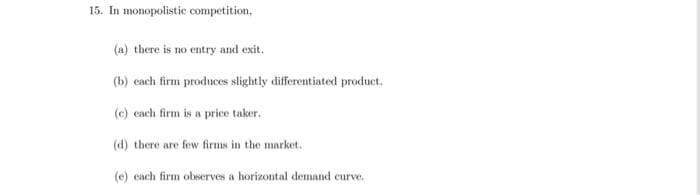 15. In monopolistic competition.
(a) there is no entry and exit.
(b) each firm produces slightly differentiated product.
(e) each firm is a price taker.
(d) there are few firms in the market.
(e) each firm observes a horizontal demand curve.