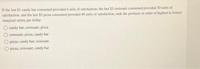 If the last $1 candy bar consumed provided 6 utils of satisfaction, the last $3 croissant consumed provided 30 units of
satisfaction, and the last $5 pizza consumed provided 40 units of satisfaction, rank the products in order of highest to lowest
marginal utility per dollar.
O candy bar; croissant; pizza
croissant; pizza; candy bar
O pizza; candy bar, croissant.
O pizza; croissant; candy bar