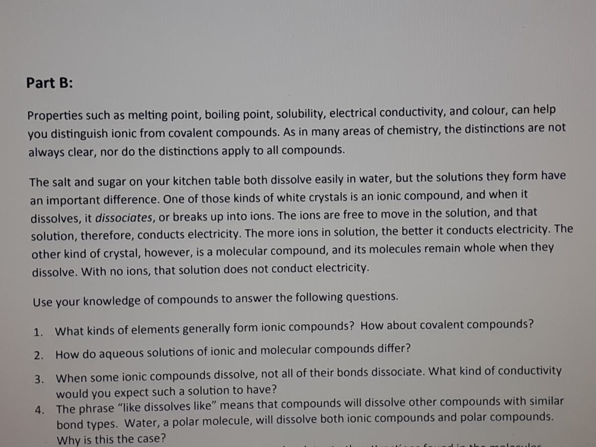 Part B:
Properties such as melting point, boiling point, solubility, electrical conductivity, and colour, can help
you distinguish ionic from covalent compounds. As in many areas of chemistry, the distinctions are not
always clear, nor do the distinctions apply to all compounds.
The salt and sugar on your kitchen table both dissolve easily in water, but the solutions they form have
an important difference. One of those kinds of white crystals is an ionic compound, and when it
dissolves, it dissociates, or breaks up into ions. The ions are free to move in the solution, and that
solution, therefore, conducts electricity. The more ions in solution, the better it conducts electricity. The
other kind of crystal, however, is a molecular compound, and its molecules remain whole when they
dissolve. With no ions, that solution does not conduct electricity.
Use your knowledge of compounds to answer the following questions.
1.
What kinds of elements generally form ionic compounds? How about covalent compounds?
2.
How do aqueous solutions of ionic and molecular compounds differ?
3. When some ionic compounds dissolve, not all of their bonds dissociate. What kind of conductivity
would you expect such a solution to have?
4. The phrase "like dissolves like" means that compounds will dissolve other compounds with similar
bond types. Water, a polar molecule, will dissolve both ionic compounds and polar compounds.
Why is this the case?
lesules
