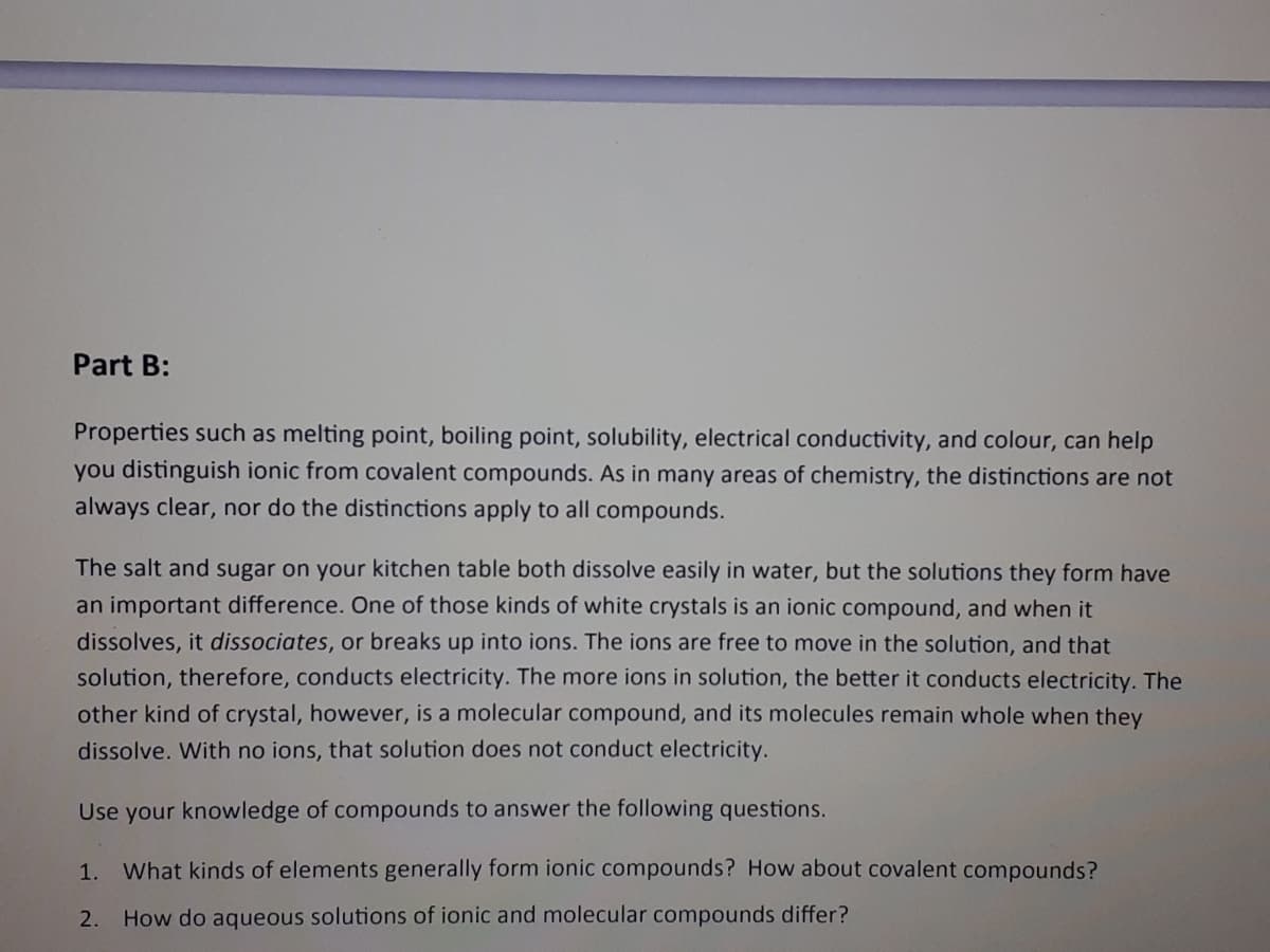 Part B:
Properties such as melting point, boiling point, solubility, electrical conductivity, and colour, can help
you distinguish ionic from covalent compounds. As in many areas of chemistry, the distinctions are not
always clear, nor do the distinctions apply to all compounds.
The salt and sugar on your kitchen table both dissolve easily in water, but the solutions they form have
an important difference. One of those kinds of white crystals is an ionic compound, and when it
dissolves, it dissociates, or breaks up into ions. The ions are free to move in the solution, and that
solution, therefore, conducts electricity. The more ions in solution, the better it conducts electricity. The
other kind of crystal, however, is a molecular compound, and its molecules remain whole when they
dissolve. With no ions, that solution does not conduct electricity.
Use your knowledge of compounds to answer the following questions.
1.
What kinds of elements generally form ionic compounds? How about covalent compounds?
2.
How do aqueous solutions of ionic and molecular compounds differ?
