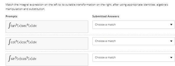 Match the integral expression on the left to its suitable transformation on the right, after using appropriate identities, algebraic
manipulation and substitution,
Prompts
Submitted Answers
Stan Cx)sec°Cx\dx
Choose a match
Choose a match
Ssn*(xicos"w)dx
Choose a match
