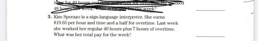 hr for 40 hours and t
48 hours t week. Wi
Fethe week?
3. Kim Sperazo is a sign-language interpreter. She earns
$19.65 per hour and time and a half for overtime. Last week
she worked her regular 40 hours plus 7 hours of overtime.
What was her total pay for the week?
