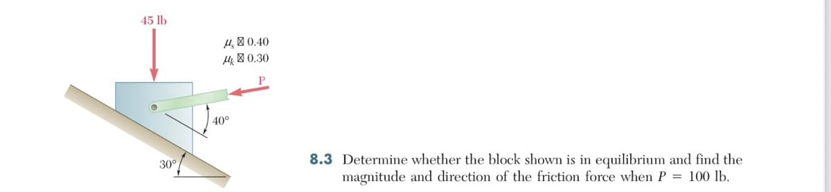 45 lb
30°
14, 0.40
140.30
40°
8.3 Determine whether the block shown is in equilibrium and find the
magnitude and direction of the friction force when P = 100 lb.