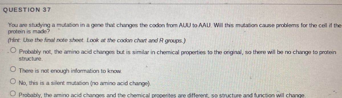QUESTION 37
You are studying a mutation in a gene that changes the codon from AUU to AAU. Will this mutation cause problems for the cell if the
protein is made?
(Hint: Use the final note sheet. Look at the codon chart and R groups.)
O Probably not, the amino acid changes but is similar in chemical properties to the original, so there will be no change to protein
structure.
O There is not enough information to know.
O No, this is a silent mutation (no amino acid change).
O Probably, the amino acid changes and the chemical properites are different, so structure and function will change.
