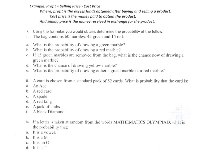 Example: Profit = Selling Price - Cost Price
Where; profit is the excess funds obtained after buying and selling a product.
Cost price is the money paid to obtain the product.
And selling price is the money received in exchange for the product.
7. Using the formulas you would obtain, determine the probability of the follow:
i. The bag contains 60 marbles: 45 green and 15 red.
a. What is the probability of drawing a green marble?
b. What is the probability of drawing a red marble?
c. If 15 green marbles are removed from the bag, what is the chance now of drawing a
green marble?
d. What is the chance of drawing yellow marble?
e. What is the probability of drawing either a green marble or a red marble?
ii. A card is chosen from a standard pack of 52 cards. What is probability that the card is:
a. An Ace
b. A red card
c. A spade
d. A red king
e. A jack of clubs
f. A black Diamond
iii.
If a letter is taken at random from the words MATHEMATICS OLYMPIAD, what is
the probability that:
a. It is a vowel.
b. It is a M
c. It is an O
d. It is a T