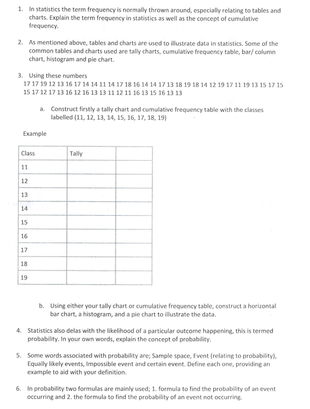 1. In statistics the term frequency is normally thrown around, especially relating to tables and
charts. Explain the term frequency in statistics as well as the concept of cumulative
frequency.
2. As mentioned above, tables and charts are used to illustrate data in statistics. Some of the
common tables and charts used are tally charts, cumulative frequency table, bar/ column
chart, histogram and pie chart.
3. Using these numbers
17 17 19 12 13 16 17 14 14 11 14 17 18 16 14 14 17 13 18 19 18 14 12 19 17 11 19 13 15 17 15
15 17 12 17 13 16 12 16 13 13 11 12 11 16 13 15 16 13 13
Example
Class
11
12
13
14
15
16
a. Construct firstly a tally chart and cumulative frequency table with the classes
labelled (11, 12, 13, 14, 15, 16, 17, 18, 19)
17
18
19
Tally
b. Using either your tally chart or cumulative frequency table, construct a horizontal
bar chart, a histogram, and a pie chart to illustrate the data.
4. Statistics also delas with the likelihood of a particular outcome happening, this is termed
probability. In your own words, explain the concept of probability.
5. Some words associated with probability are; Sample space, Event (relating to probability),
Equally likely events, Impossible event and certain event. Define each one, providing an
example to aid with your definition.
6. In probability two formulas are mainly used; 1. formula to find the probability of an event
occurring and 2. the formula to find the probability of an event not occurring.