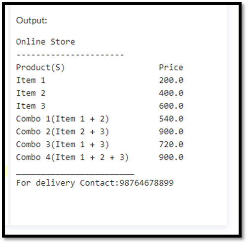 Output:
Online Store
Product (S)
Item 1
Item 2
Item 3
Combo 1(Item 1 + 2)
Combo 2 (Item 2 + 3)
Combo 3(Item 1 + 3)
Combo 4(Item 1 + 2 + 3)
Price
200.0
400.0
600.0
540.0
900.0
720.0
900.0
For delivery Contact:98764678899