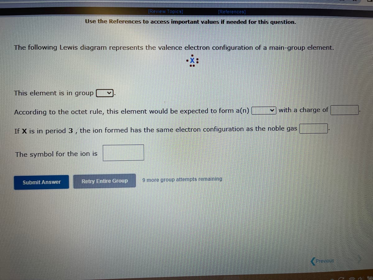 [Review Topics]
[References]
Use the References to access important values if needed for this question.
The following Lewis diagram represents the valence electron configuration of a main-group element.
This element is in group
According to the octet rule, this element would be expected to form a(n)
If X is in period 3, the ion formed has the same electron configuration as the noble gas
The symbol for the ion is
Submit Answer
Retry Entire Group
with a charge of
9 more group attempts remaining
Previous