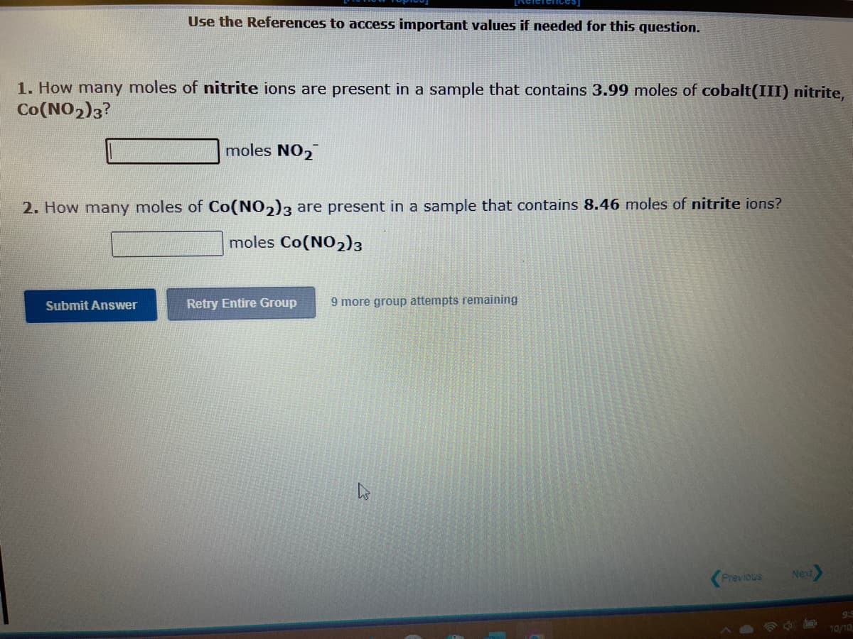 Use the References to access important values if needed for this question.
1. How many moles of nitrite ions are present in a sample that contains 3.99 moles of cobalt(III) nitrite,
Co (NO2)3?
Submit Answer
moles NO₂
2. How many moles of Co(NO2)3 are present in a sample that contains 8.46 moles of nitrite ions?
moles Co(NO2)3
Retry Entire Group 9 more group attempts remaining
M
Previous
3
Next
10/10