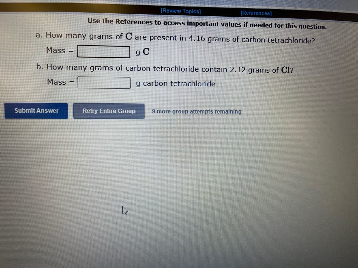 [Review Topics]
[References]
Use the References to access important values if needed for this question.
a. How many grams of C are present in 4.16 grams of carbon tetrachloride?
Mass=
g C
b. How many grams of carbon tetrachloride contain 2.12 grams of Cl?
Mass=
g carbon tetrachloride
Submit Answer
Retry Entire Group 9 more group attempts remaining