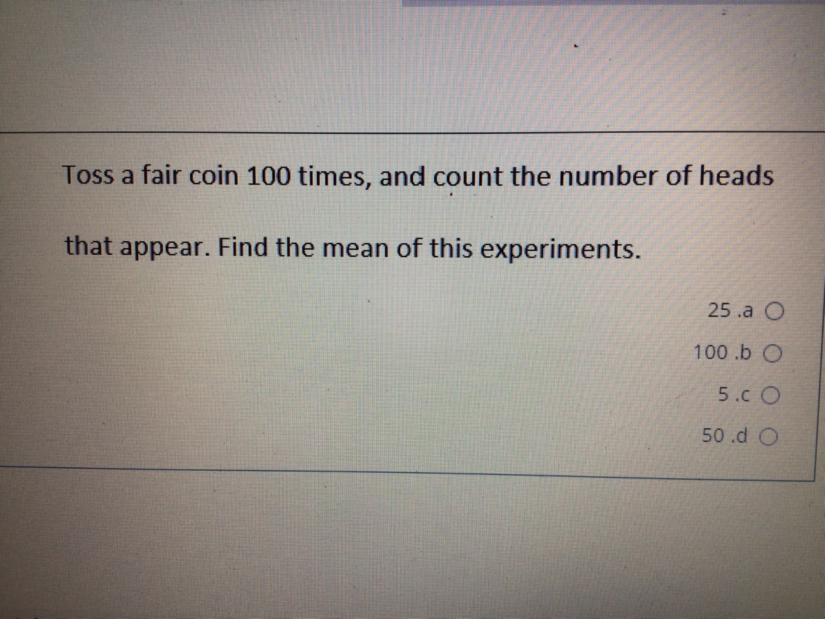 Toss a fair coin 100 times, and count the number of heads
that appear. Find the mean of this experiments.
25.a O
100 .b O
5.c O
50 .d O
