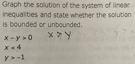 Graph the solution of the system of linear
and state whether the solution
or unbounded.
XY
inequalities
is bounded
X-Y>0
x < 4
y > -1
oyx