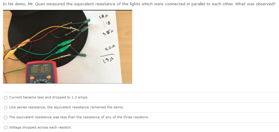 In his demo, Mr. Quan measured the equivalent resistance of the lights which were connected in parallel to each other. What was observed?
AstroAl
AM35D
1.3
Current became less and dropped to 1.3 amps.
3.352
1.8
3.55
4.0
1.32
Like series resistance, the equivalent resistance remained the same.
The equivalent resistance was less than the resistance of any of the three resistors.
Voltage dropped across each resistor.