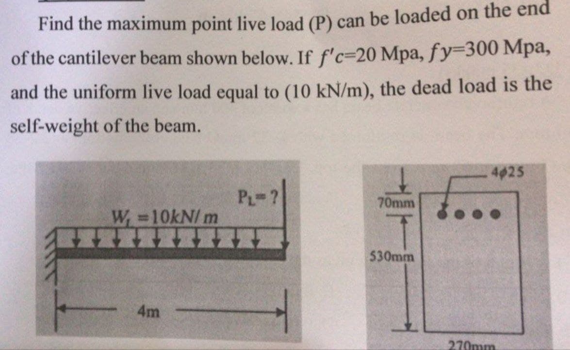 Find the maximum point live load (P) can be loaded on the end
of the cantilever beam shown below. If f'c-20 Mpa, fy-300 Mpa,
and the uniform live load equal to (10 kN/m), the dead load is the
self-weight of the beam.
W =10kN/m
4m
PL=7
H
70mm
530mm
4025
.....
270mm