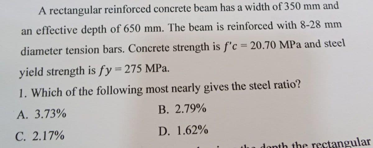 A rectangular reinforced concrete beam has a width of 350 mm and
an effective depth of 650 mm. The beam is reinforced with 8-28 mm
diameter tension bars. Concrete strength is f'c = 20.70 MPa and steel
yield strength is fy = 275 MPa.
1. Which of the following most nearly gives the steel ratio?
A. 3.73%
B. 2.79%
C. 2.17%
D.
1.62%
the rectangular