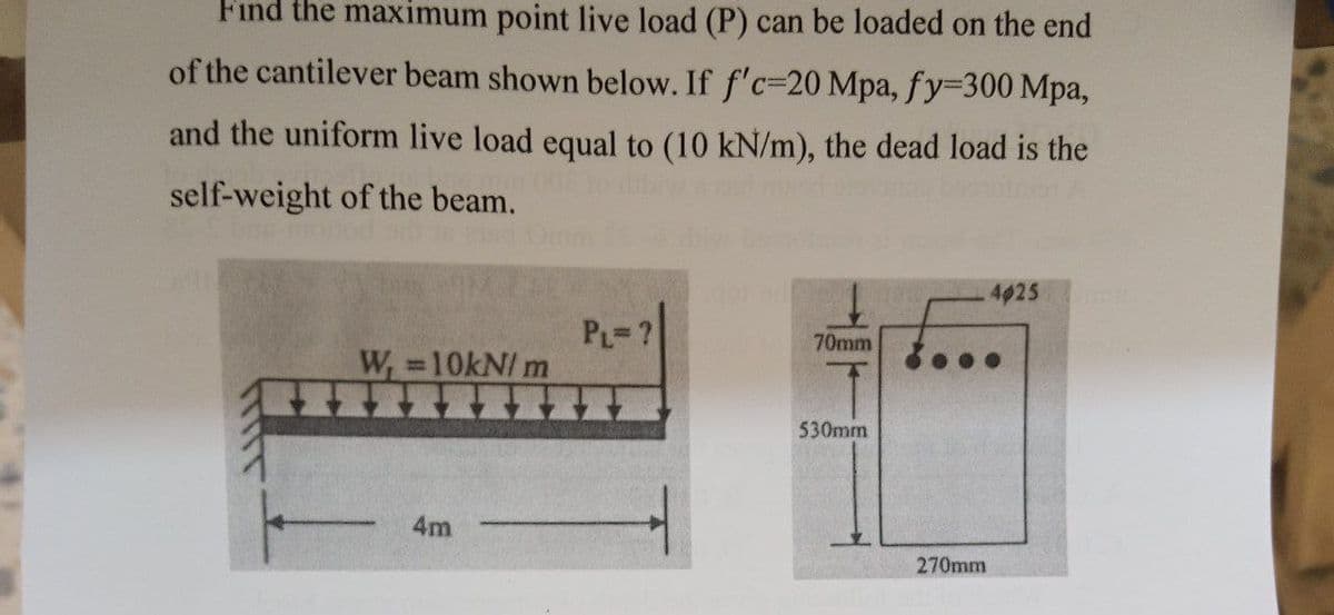 Find the maximum point live load (P) can be loaded on the end
of the cantilever beam shown below. If f'c-20 Mpa, fy=300 Mpa,
and the uniform live load equal to (10 kN/m), the dead load is the
self-weight of the beam.
W₁=10kN/m
F
4m
PL=?
70mm
530mm
270mm
4025