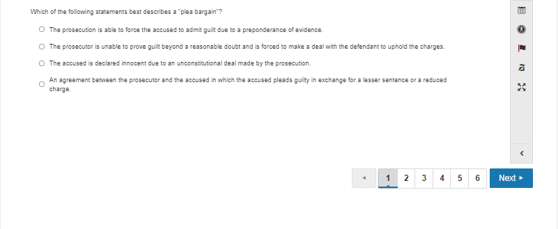 Which of the following statements best describes a "plea bargain"?
O The prosecution is able to force the accused to admit guilt due to a preponderance of evidence.
O The prosecutor is unable to prove guilt beyond a reasonable doubt and is forced to make a deal with the defendant to uphold the charges.
O The accused is declared innocent due to an unconstitutional deal made by the prosecution.
An agreement between the prosecutor and the accused in which the accused pleads guilty in exchange for a lesser sentence or a reduced
charge.
1 2 3
4
5 6
Next
