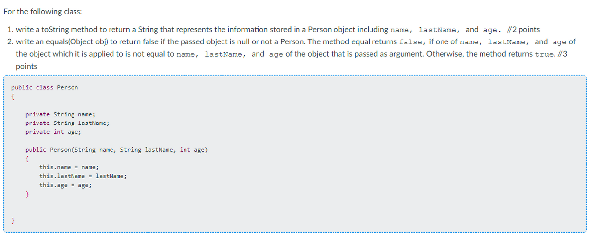 For the following class:
1. write a toString method to return a String that represents the information stored in a Person object including name, lastName, and age. //2 points
2. write an equals(Object obj) to return false if the passed object is null or not a Person. The method equal returns false, if one of name, lastName, and age of
the object which it is applied to is not equal to name, lastName, and age of the object that is passed as argument. Otherwise, the method returns true. //3
points
public class Person
{
private String name;
private String lastName;
private int age;
public Person (String name, String lastName, int age)
{
this.name = name;
this.lastName = lastName;
this.age age;
}