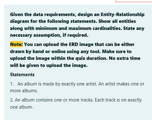 Given the data requirements, design an Entity-Relationship
diagram for the following statements. Show all entities
along with minimum and maximum cardinalities. State any
necessary assumption, if required.
Note: You can upload the ERD image that can be either
drawn by hand or online using any tool. Make sure to
upload the image within the quiz duration. No extra time
will be given to upload the image.
Statements
1. An album is made by exactly one artist. An artist makes one or
more albums.
2. An album contains one or more tracks. Each track is on exactly
one album.