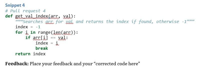 Snippet 4
# Pull request 4
def get val index(arr, val):
Searches acc for val and returns the index if found, otherwise -1"""
index = -1
for i in range (len (arr)):
if
arr[i]
== val:
www
į
return index
Feedback: Place your feedback and your "corrected code here"
index =
break