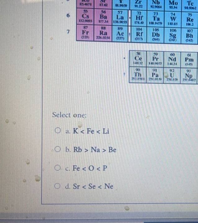 ST
87.62
56
Ba
137.34
88
Ra
226.00.54
834678
Cs
112.9055
87
Fr
(223)
Select one:
O a. K < Fe < Li
O b. Rb> Na > Be
O c. Fe <O< P
Od. Sr < Se < Ne
7
88.90.59
57
La
138.9055
89
Ac
(227)
Zr
91.22
Nb Mo
92.9064
90.94
72
73
74
Hr
Ta
W
178.40 180.947
18385
104
105
106
Rf
Db
Sg
(25%)
(260)
(263)
59
60
Ce
Pr
Nd
140 12
140.9077
144.24
90
91
92
Th
Pa
U
22.01 231.05.99 23.03
Tc
98.906-2
75
Re
1962
107
Bh
(262)
61
Pm
(145)
93
Np
237.6482