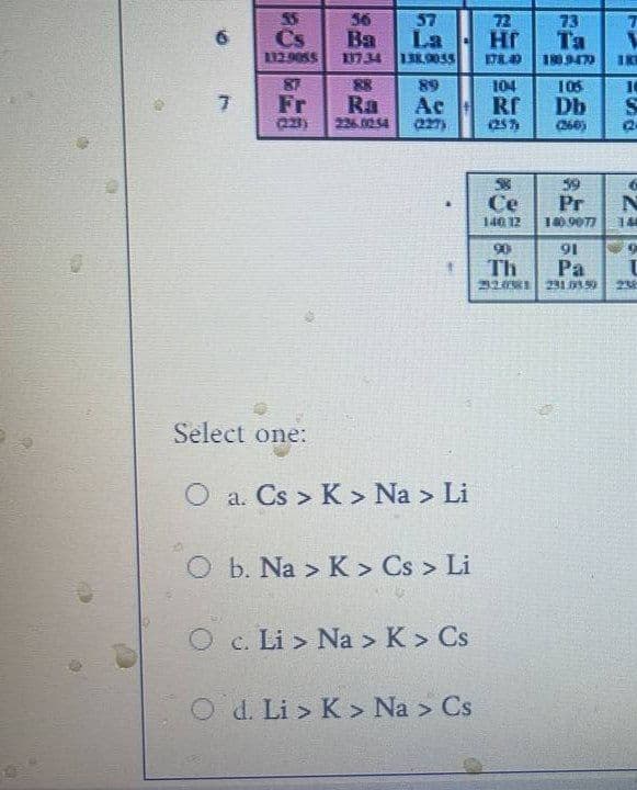 4
55
56
57
Cs
Ba
La
112.9055 137.34 138.9055
87
88
89
Fr
Ra
Ac
(223)
226.02.54
Select one:
O a. Cs > K> Na > Li
O b. Na > K > Cs > Li
O c. Li> Na > K > Cs
O d. Li > K> Na > Cs
6
7
72
НГ
73
Ta
178.40
180.9472 IK
104
105
10
Rf
ᎠᏂ
S
(257)
(260) 2
58
39
Ce
Pr
N
140 12
140.9077 14
90
91
Th
Pa
32081 231.03.5) 238