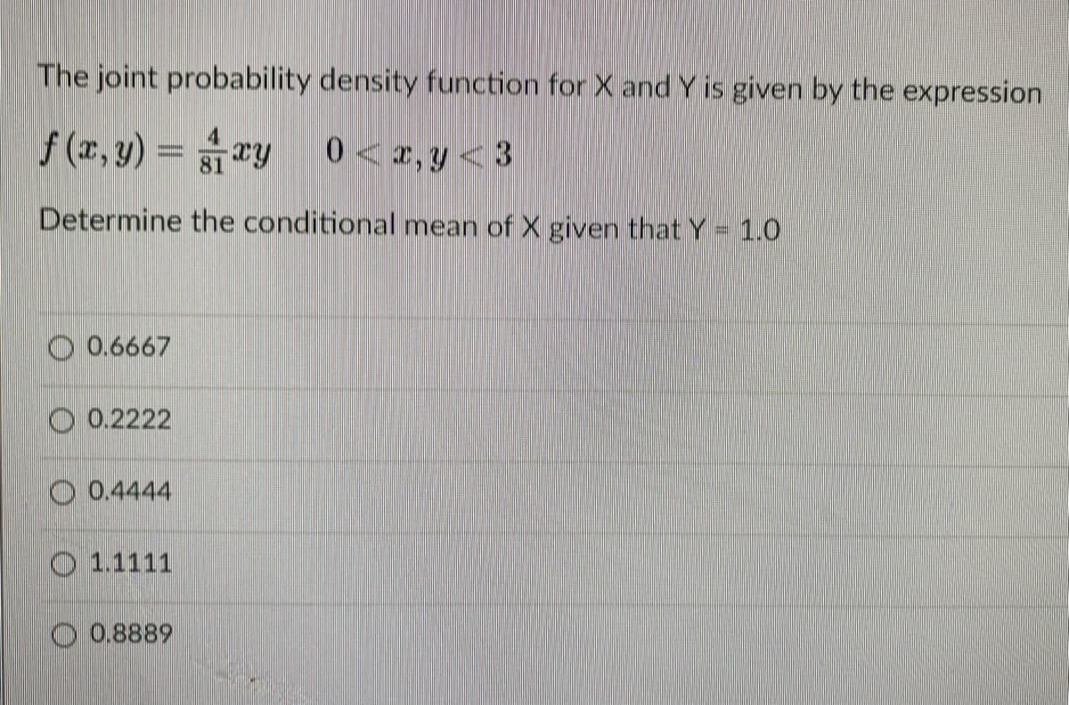 The joint probability density function for X and Y is given by the expression
f (r, y) = ry
0<2,y<3
Determine the conditional mean of X given that Y= 1.0
O 0.6667
O 0.2222
O 0.4444
O 1.1111
O 0.8889
