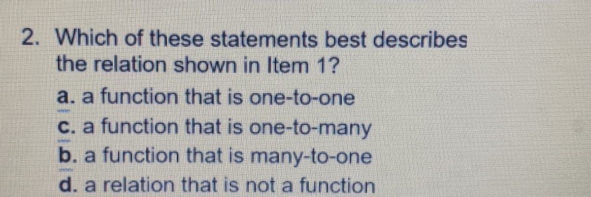 2. Which of these statements best describes
the relation shown in Item 1?
a. a function that is one-to-one
C. a function that is one-to-many
b. a function that is many-to-one
d. a relation that is not a function
