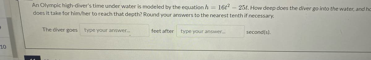 An Olympic high-diver's time under water is modeled by the equation h = 16t² – 25t. How deep does the diver go into the water, and hc
does it take for him/her to reach that depth? Round your answers to the nearest tenth if necessary.
The diver goes type your answer...
feet after
type your answer.
second(s).
10

