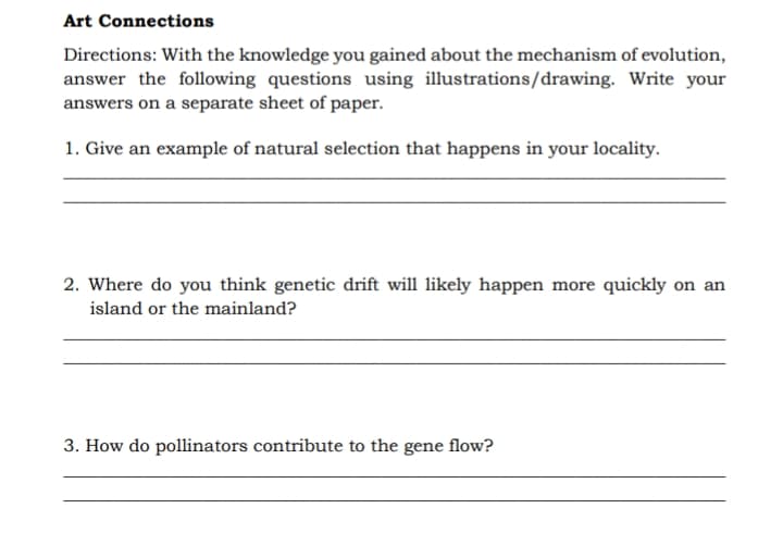 Art Connections
Directions: With the knowledge you gained about the mechanism of evolution,
answer the following questions using illustrations/drawing. Write your
answers on a separate sheet of paper.
1. Give an example of natural selection that happens in your locality.
2. Where do you think genetic drift will likely happen more quickly on an
island or the mainland?
3. How do pollinators contribute to the gene flow?
