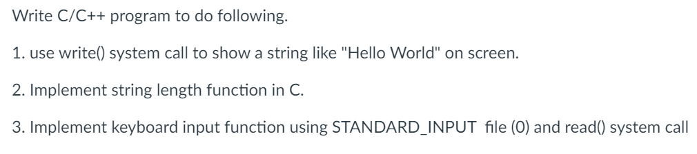 Write C/C++ program to do following.
1. use write() system call to show a string like "Hello World" on screen.
2. Implement string length function in C.
3. Implement keyboard input function using STANDARD_INPUT file (0) and read() system call