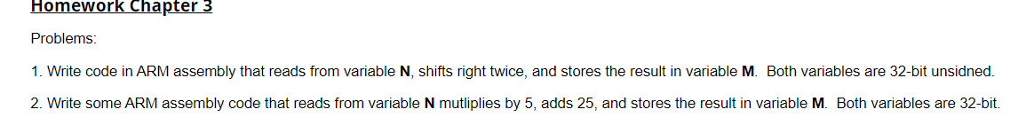 Homework Chapter 3
Problems:
1. Write code in ARM assembly that reads from variable N, shifts right twice, and stores the result in variable M. Both variables are 32-bit unsidned.
2. Write some ARM assembly code that reads from variable N mutliplies by 5, adds 25, and stores the result in variable M. Both variables are 32-bit.