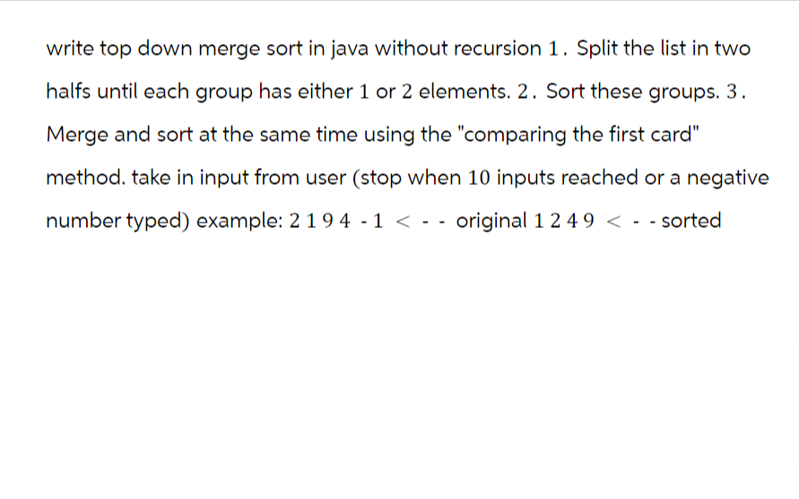 write top down merge sort in java without recursion 1. Split the list in two
halfs until each group has either 1 or 2 elements. 2. Sort these groups. 3.
Merge and sort at the same time using the "comparing the first card"
method. take in input from user (stop when 10 inputs reached or a negative
number typed) example: 2194 -1 <-- original 1 2 49 < - sorted