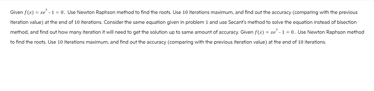 Given f(x) = xe* - 1 = 0. Use Newton Raphson method to find the roots. Use 10 iterations maximum, and find out the accuracy (comparing with the previous
iteration value) at the end of 10 iterations. Consider the same equation given in problem 1 and use Secant's method to solve the equation instead of bisection
method, and find out how many iteration it will need to get the solution up to same amount of accuracy. Given f(x) = xe* - 1 = 0. Use Newton Raphson method
to find the roots. Use 10 iterations maximum, and find out the accuracy (comparing with the previous iteration value) at the end of 10 iterations.