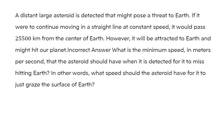 A distant large asteroid is detected that might pose a threat to Earth. If it
were to continue moving in a straight line at constant speed, it would pass
25500 km from the center of Earth. However, it will be attracted to Earth and
might hit our planet. Incorrect Answer What is the minimum speed, in meters
per second, that the asteroid should have when it is detected for it to miss
hitting Earth? In other words, what speed should the asteroid have for it to
just graze the surface of Earth?