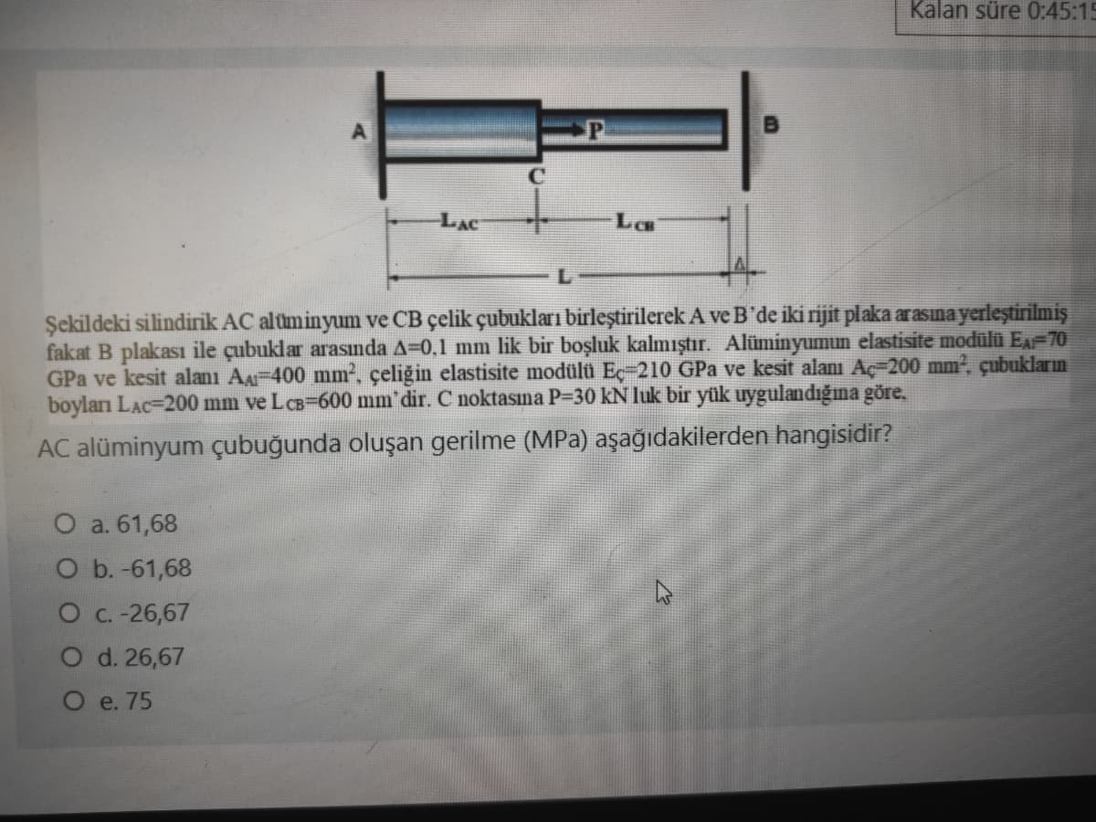 Kalan süre 0:45:15
LAC
LCB
Şekildeki silindirik AC aluminyum ve CB çelik çubukları birleştirilerek A ve B'de iki rijit plaka arasına yerleştirilmiş
fakat B plakası ile çubuklar arasında A=0,1 mm lik bir boşluk kalmıştır. Alüminyumun elastisite modülü E-70
GPa ve kesit alanı Aa-400 mm, çeliğin elastisite modülü Eç-210 GPa ve kesit alanı Aç-200 mm, çubukların
boylan LAc=200 mm ve LCB-600 mm' dir. C noktasına P-30 kN luk bir yük uygulandığıma göre,
AC alüminyum çubuğunda oluşan gerilme (MPa) aşağıdakilerden hangisidir?
O a. 61,68
O b. -61,68
O C. -26,67
O d. 26,67
O e. 75
