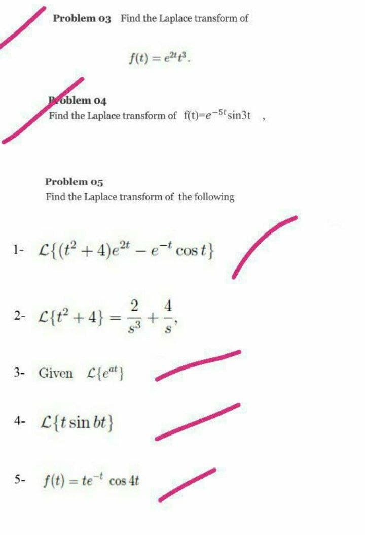 Problem o3 Find the Laplace transform of
f(t) = e.
Poblem 04
Find the Laplace transform of f(t)-e-5tsin3t
Problem 05
Find the Laplace transform of the following
1- L{(t? + 4)e²t - e cos t}
2
2- L{t +4}
s3
4
= =+
3- Given L{et}
4- L{tsin bt}
5- f(t) = tet cos 4t
